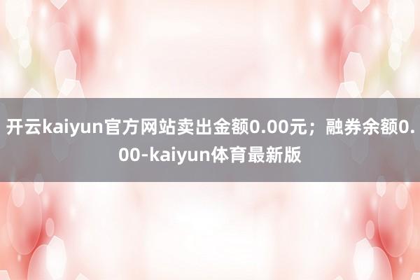 开云kaiyun官方网站卖出金额0.00元；融券余额0.00-kaiyun体育最新版