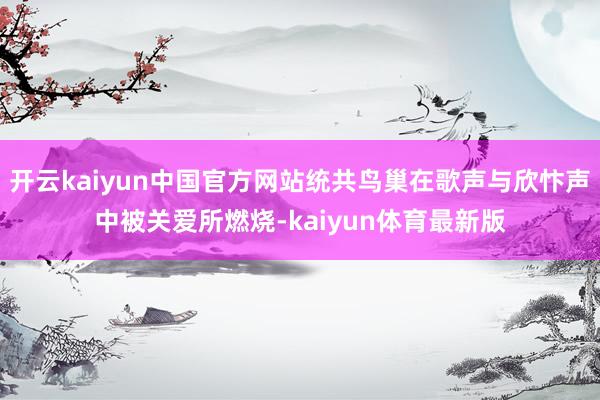 开云kaiyun中国官方网站统共鸟巢在歌声与欣忭声中被关爱所燃烧-kaiyun体育最新版