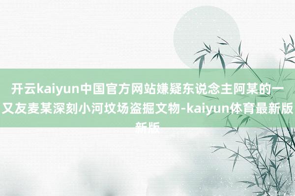 开云kaiyun中国官方网站嫌疑东说念主阿某的一又友麦某深刻小河坟场盗掘文物-kaiyun体育最新版