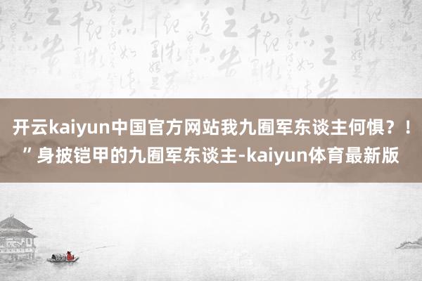 开云kaiyun中国官方网站我九囿军东谈主何惧？！”身披铠甲的九囿军东谈主-kaiyun体育最新版