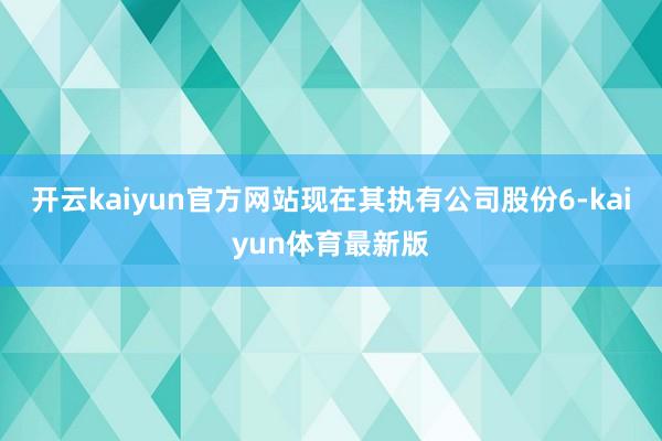 开云kaiyun官方网站现在其执有公司股份6-kaiyun体育最新版