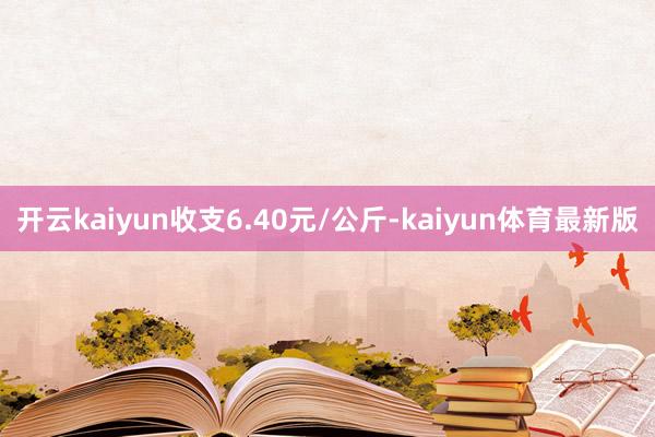 开云kaiyun收支6.40元/公斤-kaiyun体育最新版