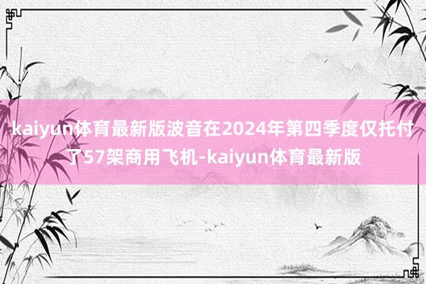 kaiyun体育最新版波音在2024年第四季度仅托付了57架商用飞机-kaiyun体育最新版
