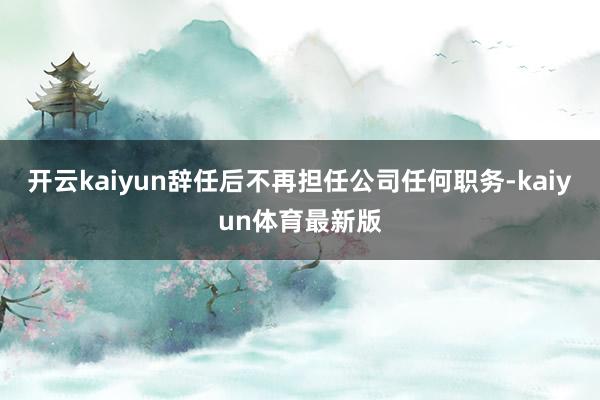 开云kaiyun辞任后不再担任公司任何职务-kaiyun体育最新版