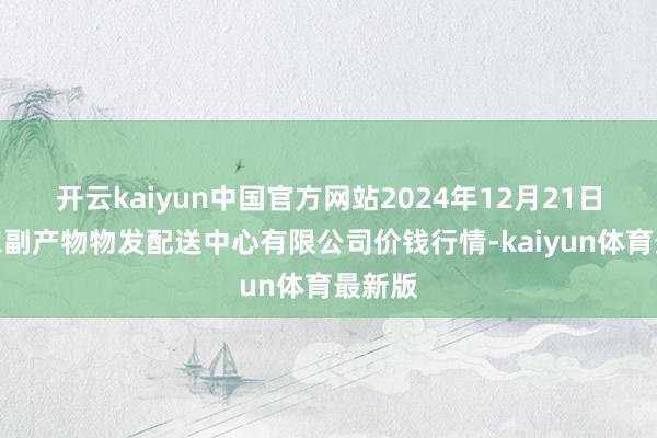 开云kaiyun中国官方网站2024年12月21日南京农副产物物发配送中心有限公司价钱行情-kaiyun体育最新版
