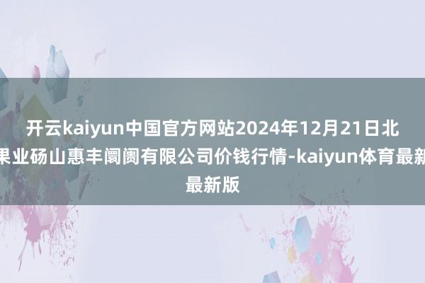 开云kaiyun中国官方网站2024年12月21日北海果业砀山惠丰阛阓有限公司价钱行情-kaiyun体育最新版