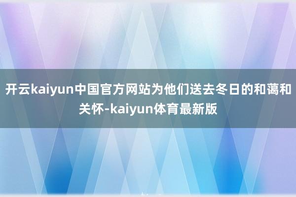 开云kaiyun中国官方网站为他们送去冬日的和蔼和关怀-kaiyun体育最新版