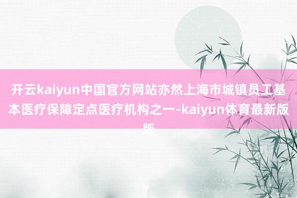 开云kaiyun中国官方网站亦然上海市城镇员工基本医疗保障定点医疗机构之一-kaiyun体育最新版
