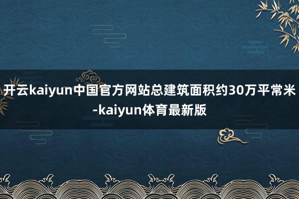 开云kaiyun中国官方网站总建筑面积约30万平常米-kaiyun体育最新版