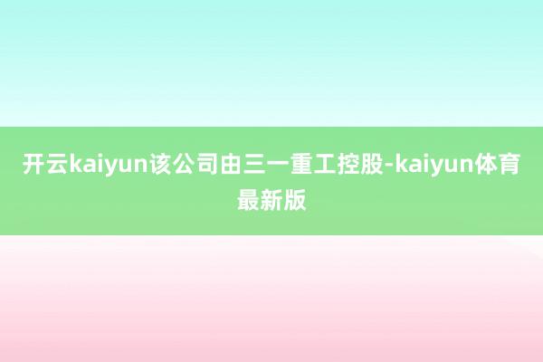 开云kaiyun该公司由三一重工控股-kaiyun体育最新版