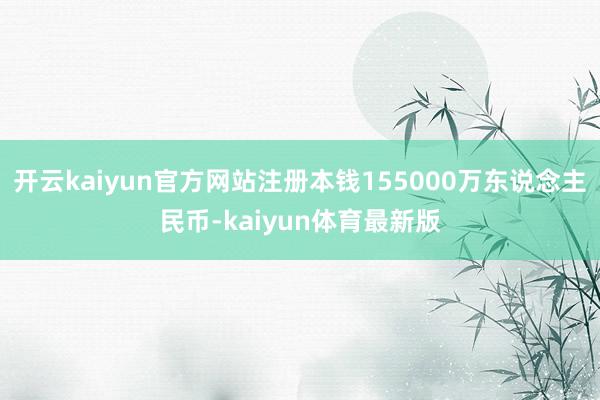 开云kaiyun官方网站注册本钱155000万东说念主民币-kaiyun体育最新版