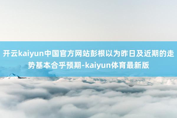 开云kaiyun中国官方网站彭根以为昨日及近期的走势基本合乎预期-kaiyun体育最新版
