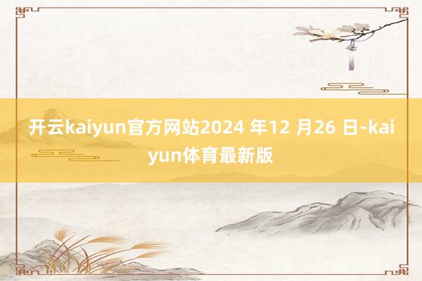 开云kaiyun官方网站2024 年12 月26 日-kaiyun体育最新版