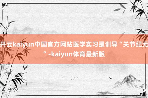 开云kaiyun中国官方网站医学实习是训导“关节纪元”-kaiyun体育最新版