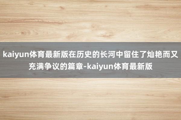 kaiyun体育最新版在历史的长河中留住了灿艳而又充满争议的篇章-kaiyun体育最新版