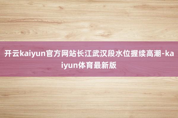 开云kaiyun官方网站长江武汉段水位握续高潮-kaiyun体育最新版