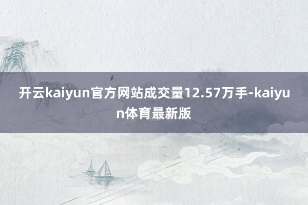 开云kaiyun官方网站成交量12.57万手-kaiyun体育最新版