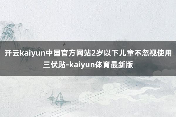 开云kaiyun中国官方网站2岁以下儿童不忽视使用三伏贴-kaiyun体育最新版