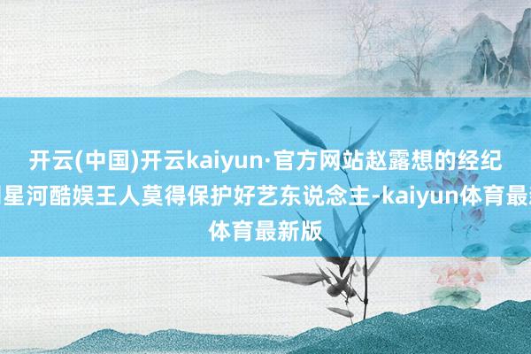 开云(中国)开云kaiyun·官方网站赵露想的经纪公司星河酷娱王人莫得保护好艺东说念主-kaiyun体育最新版