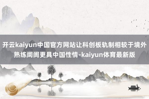 开云kaiyun中国官方网站让科创板轨制相较于境外熟练阛阓更具中国性情-kaiyun体育最新版