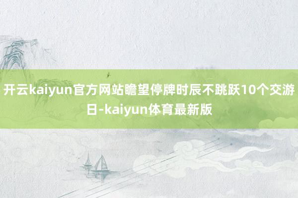 开云kaiyun官方网站瞻望停牌时辰不跳跃10个交游日-kaiyun体育最新版