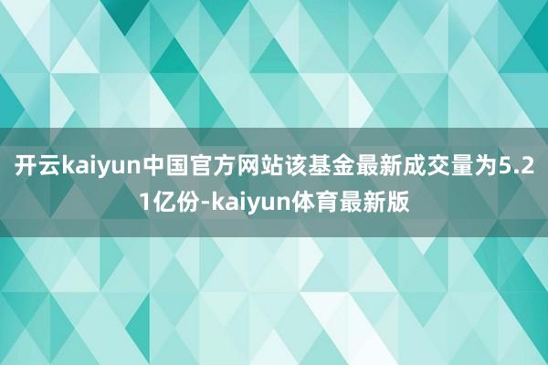 开云kaiyun中国官方网站该基金最新成交量为5.21亿份-kaiyun体育最新版