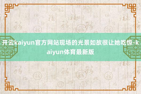 开云kaiyun官方网站现场的光景如故很让她吃惊-kaiyun体育最新版