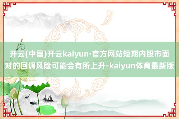 开云(中国)开云kaiyun·官方网站短期内股市面对的回调风险可能会有所上升-kaiyun体育最新版
