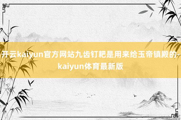 开云kaiyun官方网站九齿钉耙是用来给玉帝镇殿的-kaiyun体育最新版