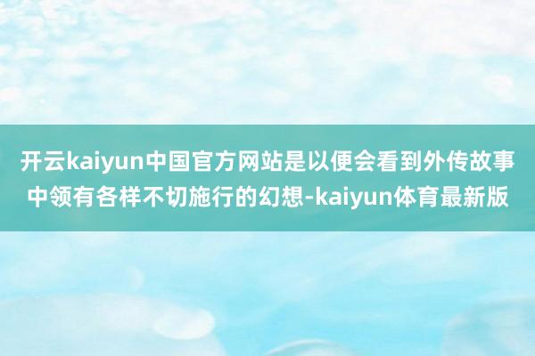 开云kaiyun中国官方网站是以便会看到外传故事中领有各样不切施行的幻想-kaiyun体育最新版