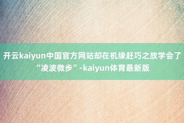 开云kaiyun中国官方网站却在机缘赶巧之放学会了“凌波微步”-kaiyun体育最新版