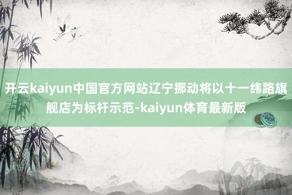 开云kaiyun中国官方网站辽宁挪动将以十一纬路旗舰店为标杆示范-kaiyun体育最新版