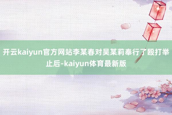 开云kaiyun官方网站李某春对吴某莉奉行了殴打举止后-kaiyun体育最新版