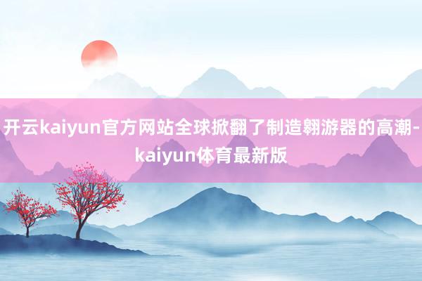 开云kaiyun官方网站全球掀翻了制造翱游器的高潮-kaiyun体育最新版