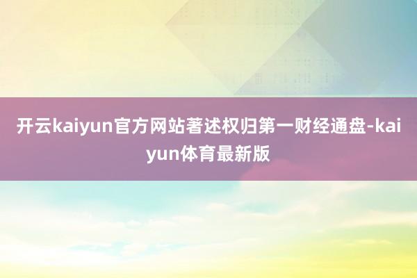 开云kaiyun官方网站著述权归第一财经通盘-kaiyun体育最新版