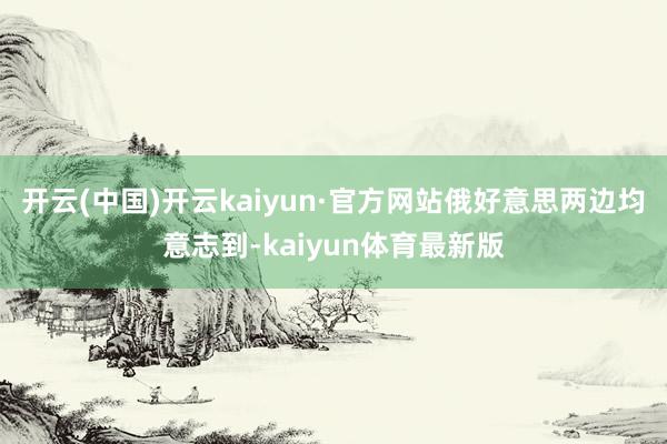 开云(中国)开云kaiyun·官方网站俄好意思两边均意志到-kaiyun体育最新版