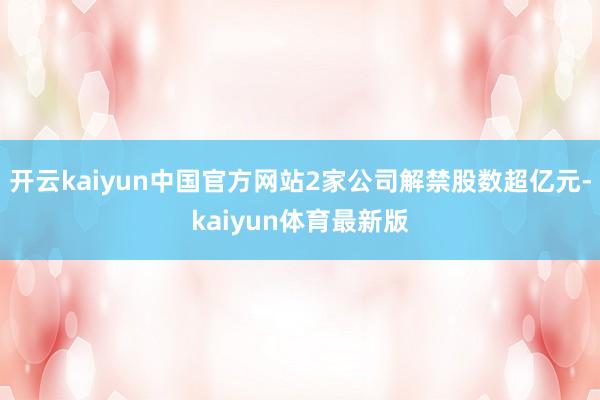 开云kaiyun中国官方网站2家公司解禁股数超亿元-kaiyun体育最新版