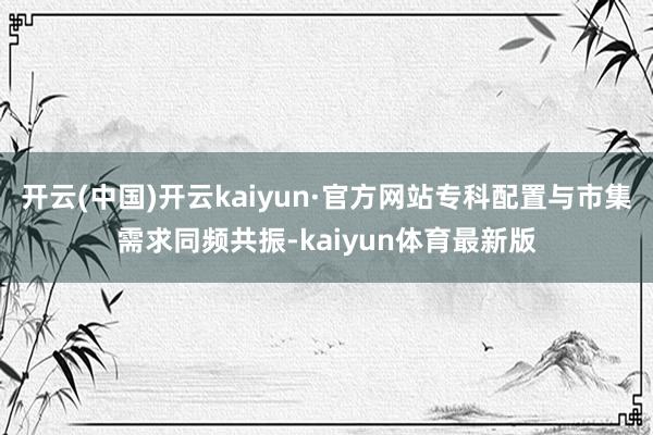 开云(中国)开云kaiyun·官方网站专科配置与市集需求同频共振-kaiyun体育最新版