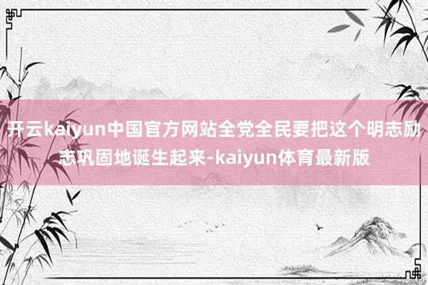 开云kaiyun中国官方网站全党全民要把这个明志励志巩固地诞生起来-kaiyun体育最新版