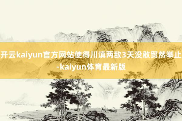 开云kaiyun官方网站使得川滇两敌3天没敢贸然举止-kaiyun体育最新版