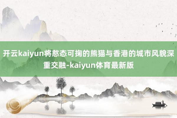 开云kaiyun将憨态可掬的熊猫与香港的城市风貌深重交融-kaiyun体育最新版