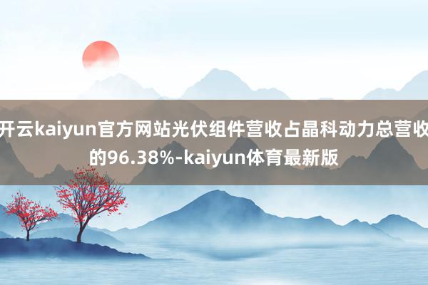 开云kaiyun官方网站光伏组件营收占晶科动力总营收的96.38%-kaiyun体育最新版
