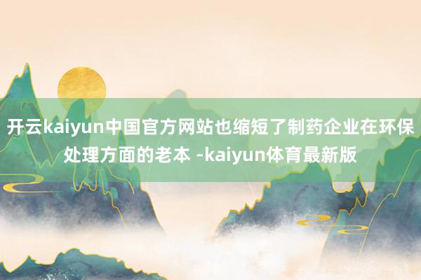 开云kaiyun中国官方网站也缩短了制药企业在环保处理方面的老本 -kaiyun体育最新版