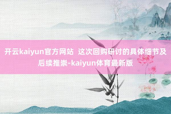 开云kaiyun官方网站  这次回购研讨的具体细节及后续推崇-kaiyun体育最新版
