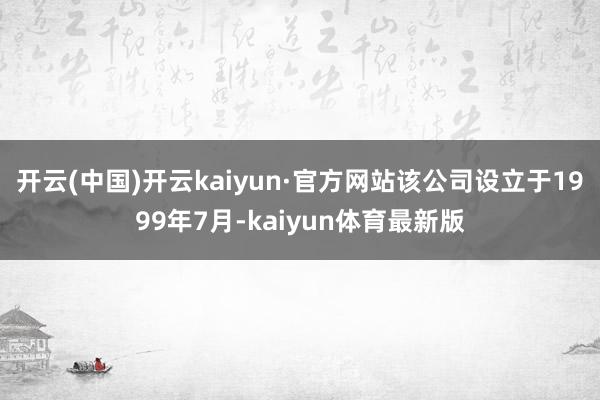 开云(中国)开云kaiyun·官方网站　　该公司设立于1999年7月-kaiyun体育最新版