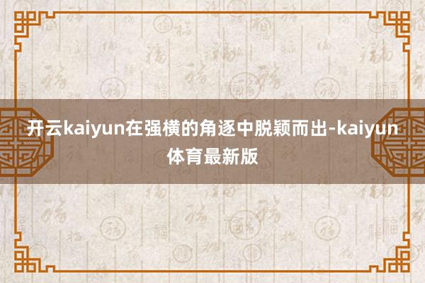 开云kaiyun在强横的角逐中脱颖而出-kaiyun体育最新版