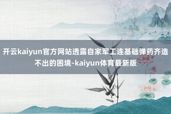 开云kaiyun官方网站透露自家军工连基础弹药齐造不出的困境-kaiyun体育最新版