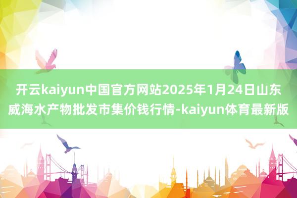 开云kaiyun中国官方网站2025年1月24日山东威海水产物批发市集价钱行情-kaiyun体育最新版