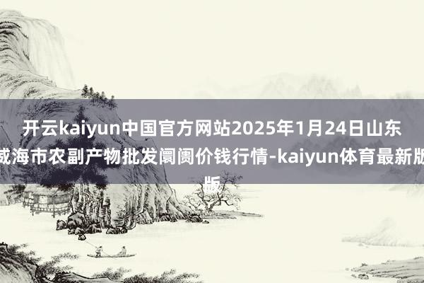 开云kaiyun中国官方网站2025年1月24日山东威海市农副产物批发阛阓价钱行情-kaiyun体育最新版