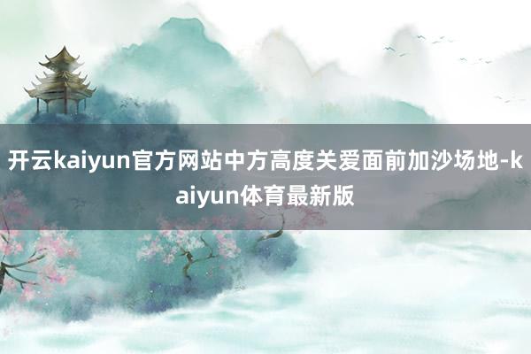 开云kaiyun官方网站中方高度关爱面前加沙场地-kaiyun体育最新版